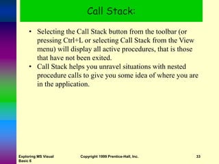 Exploring MS Visual
Basic 6
Copyright 1999 Prentice-Hall, Inc. 33
Call Stack:
• Selecting the Call Stack button from the toolbar (or
pressing Ctrl+L or selecting Call Stack from the View
menu) will display all active procedures, that is those
that have not been exited.
• Call Stack helps you unravel situations with nested
procedure calls to give you some idea of where you are
in the application.
 