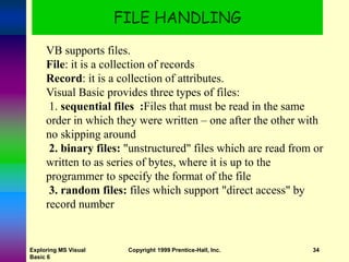 Exploring MS Visual
Basic 6
Copyright 1999 Prentice-Hall, Inc. 34
FILE HANDLING
VB supports files.
File: it is a collection of records
Record: it is a collection of attributes.
Visual Basic provides three types of files:
1. sequential files :Files that must be read in the same
order in which they were written – one after the other with
no skipping around
2. binary files: "unstructured" files which are read from or
written to as series of bytes, where it is up to the
programmer to specify the format of the file
3. random files: files which support "direct access" by
record number
 