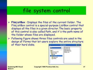 file system control
 FileListBox : Displays the files of the current folder. The
FileListBox control is a special-purpose ListBox control that
displays all the files in a given director.The basic property
of this control is also called Path, and it's the path name of
the folder whose files are displayed.
 Following figure shows three files controls are used in the
design of Forms that let users explore the entire structure
of their hard disks.
Exploring MS Visual
Basic 6
Copyright 1999 Prentice-Hall, Inc. 37
 
