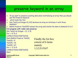 Exploring MS Visual
Basic 6
Copyright 1999 Prentice-Hall, Inc. 7
preserve keyword in an array
 If you want to preserve existing data when reinitializing an array then you should
use the Preserve keyword
 which looks like this:
 Dim Test() as Integer={1,3,5}'declares an array an initializes it with three
members
 ReDim Preserve Test(25)'resizes the array and retains the data in elements 0 to 2
E.G program with redim and preserve:
Dim Test() As Integer = {1, 3, 5}
For i = 0 To 2
ListBox1.Items.Add(Test(i))
Next–ReDim Preserve Test(6)
Test(3) = 9
Test(4) = 19
Test(5) = 67
For i = 3 To 5
ListBox1.Items.Add(Test(i))
Next
Finally the list box
consist of 6 items
namely
1,3,5,9,19,67
 