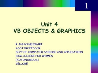 Unit 4
VB OBJECTS & GRAPHICS
1
R. BHUVANESWARI
ASST.PROFESSOR
DEPT OF COMPUTER SCIENCE AND APPLICATION
DKM COLLEGE FOR WOMEN
(AUTONOMOUS)
VELLORE
 