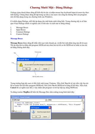 Chương Mười Một - Dùng Dialogs
Dialogs (giao thoại) được dùng để hiển thị tin tức và nhận mouse hay keyboard input từ users tùy theo
tình huống. Chúng được dùng để tập trung sự chú ý của users vào công tác đương thời của program
nên rất hữu dụng trong các chương trình của Windows.
Có nhiều dạng Dialogs, mỗi thứ áp dụng cho một hoàn cảnh riêng biệt. Trong chương nầy ta sẽ bàn
qua 4 loại Dialogs chính và nghiên cứu về khi nào và cách nào ta dùng chúng:
1. Message Boxes
2. Input Boxes
3. Common Dialogs
4. Custom Dialogs
Message Boxes
Message Boxes được dùng để nhắc nhở user một chuyện gì, và đòi hỏi một phản ứng nào đó từ user.
Thí dụ như khi ta chấm dứt program MSWord mà chưa lưu trử hồ sơ thì MSWord sẽ nhắc ta lưu trử
nó bằng Dialog dưới đây:
Trong trường hợp nầy user có thể click một trong 3 buttons. Nếu click Yes thì sẽ xúc tiến việc lưu trử
hồ sơ trước khi kết thúc program MSWord. Nếu click No thì MSWord sẽ lặng lẽ kết thúc. Nếu click
Cancel thì có nghĩa user đổi ý việc chấm dứt program và trở lại tiếp tục dùng MSWord.
Ta dùng routine MsgBox để hiển thị Message Box như coding trong hình dưới đây:
 