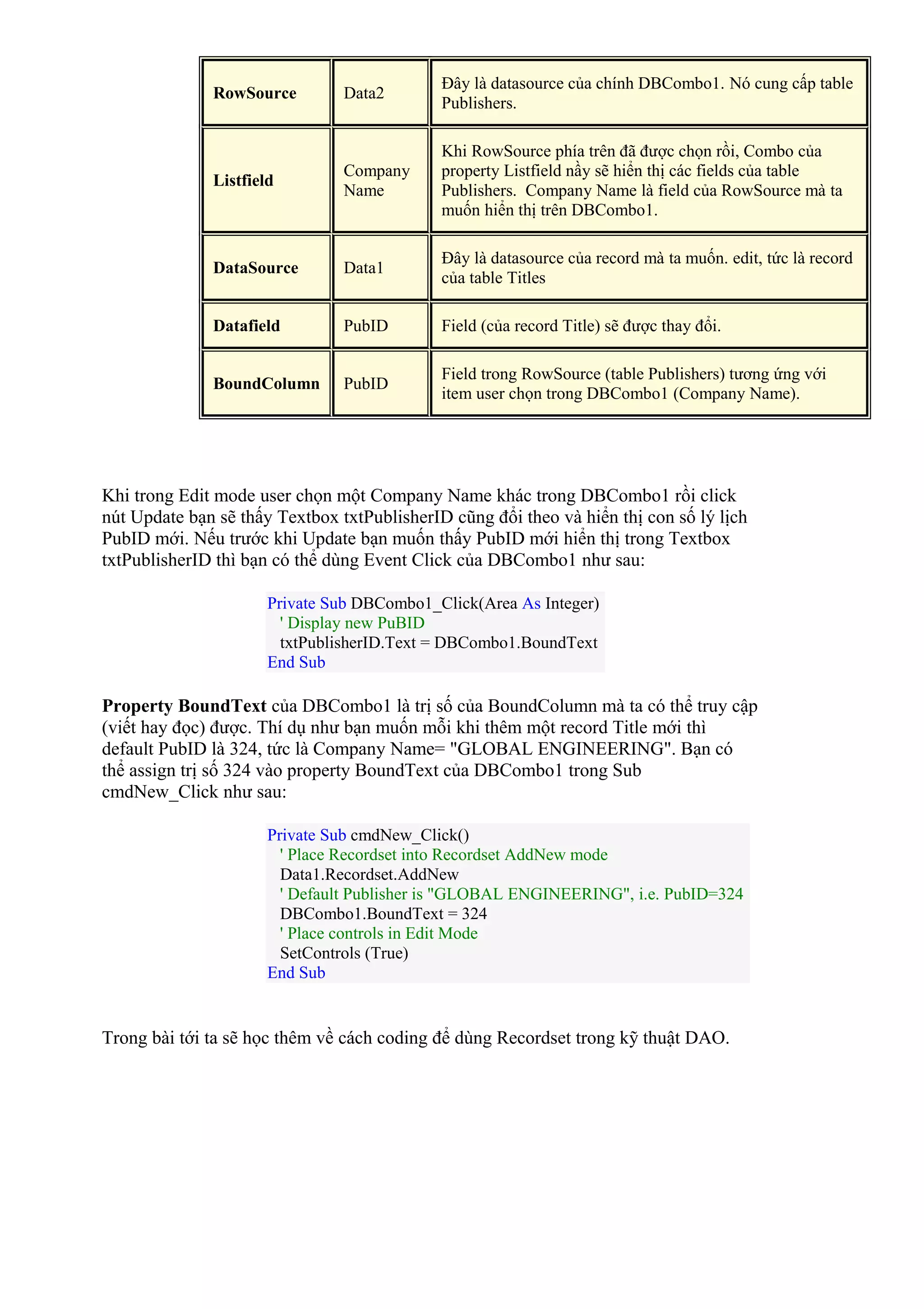 RowSource Data2
Đây là datasource của chính DBCombo1. Nó cung cấp table
Publishers.
Listfield
Company
Name
Khi RowSource phía trên đã được chọn rồi, Combo của
property Listfield nầy sẽ hiển thị các fields của table
Publishers. Company Name là field của RowSource mà ta
muốn hiển thị trên DBCombo1.
DataSource Data1
Đây là datasource của record mà ta muốn. edit, tức là record
của table Titles
Datafield PubID Field (của record Title) sẽ được thay đổi.
BoundColumn PubID
Field trong RowSource (table Publishers) tương ứng với
item user chọn trong DBCombo1 (Company Name).
Khi trong Edit mode user chọn một Company Name khác trong DBCombo1 rồi click
nút Update bạn sẽ thấy Textbox txtPublisherID cũng đổi theo và hiển thị con số lý lịch
PubID mới. Nếu trước khi Update bạn muốn thấy PubID mới hiển thị trong Textbox
txtPublisherID thì bạn có thể dùng Event Click của DBCombo1 như sau:
Private Sub DBCombo1_Click(Area As Integer)
' Display new PuBID
txtPublisherID.Text = DBCombo1.BoundText
End Sub
Property BoundText của DBCombo1 là trị số của BoundColumn mà ta có thể truy cập
(viết hay đọc) được. Thí dụ như bạn muốn mỗi khi thêm một record Title mới thì
default PubID là 324, tức là Company Name= "GLOBAL ENGINEERING". Bạn có
thể assign trị số 324 vào property BoundText của DBCombo1 trong Sub
cmdNew_Click như sau:
Private Sub cmdNew_Click()
' Place Recordset into Recordset AddNew mode
Data1.Recordset.AddNew
' Default Publisher is "GLOBAL ENGINEERING", i.e. PubID=324
DBCombo1.BoundText = 324
' Place controls in Edit Mode
SetControls (True)
End Sub
Trong bài tới ta sẽ học thêm về cách coding để dùng Recordset trong kỹ thuật DAO.
 