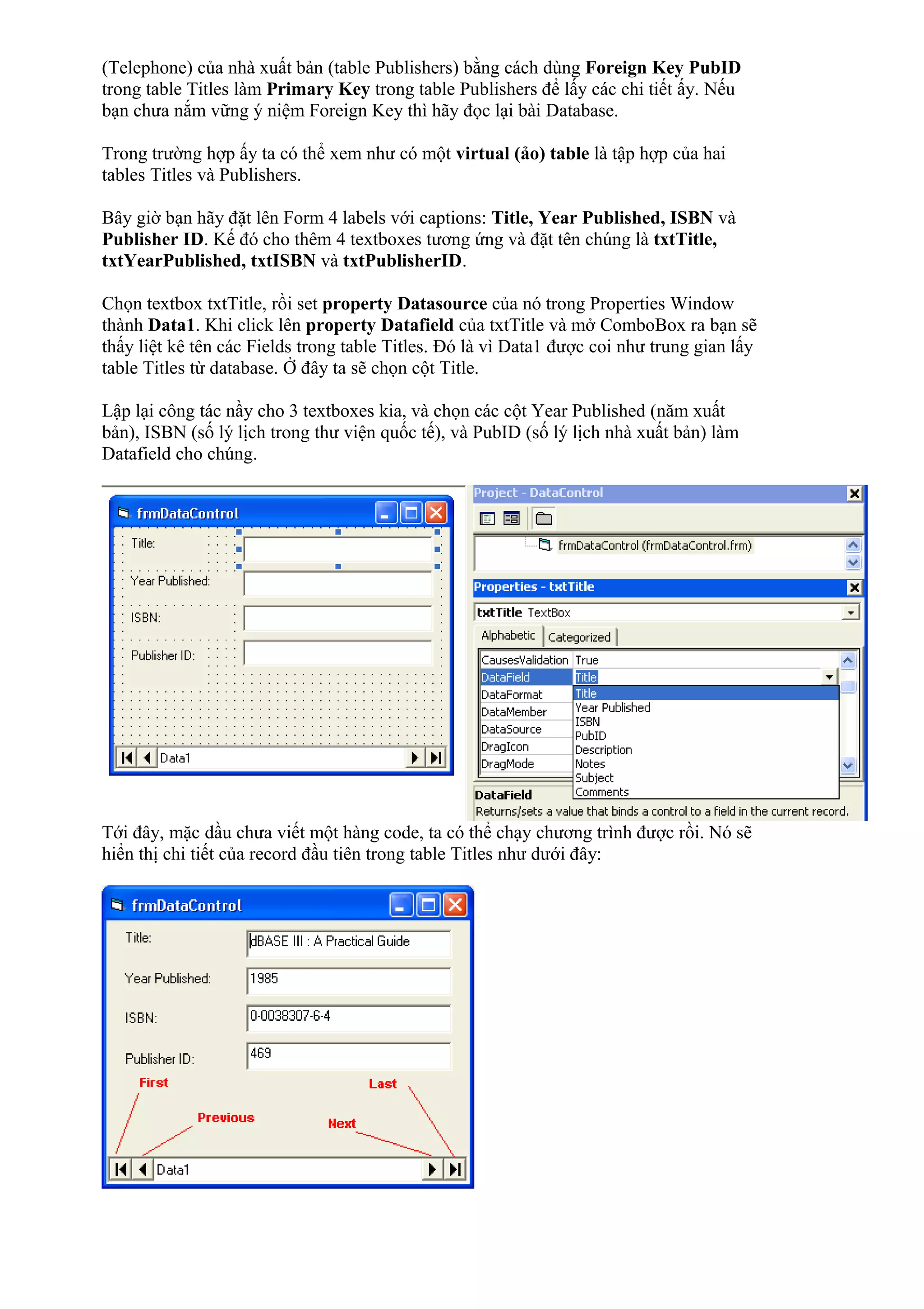 (Telephone) của nhà xuất bản (table Publishers) bằng cách dùng Foreign Key PubID
trong table Titles làm Primary Key trong table Publishers để lấy các chi tiết ấy. Nếu
bạn chưa nắm vững ý niệm Foreign Key thì hãy đọc lại bài Database.
Trong trường hợp ấy ta có thể xem như có một virtual (ảo) table là tập hợp của hai
tables Titles và Publishers.
Bây giờ bạn hãy đặt lên Form 4 labels với captions: Title, Year Published, ISBN và
Publisher ID. Kế đó cho thêm 4 textboxes tương ứng và đặt tên chúng là txtTitle,
txtYearPublished, txtISBN và txtPublisherID.
Chọn textbox txtTitle, rồi set property Datasource của nó trong Properties Window
thành Data1. Khi click lên property Datafield của txtTitle và mở ComboBox ra bạn sẽ
thấy liệt kê tên các Fields trong table Titles. Đó là vì Data1 được coi như trung gian lấy
table Titles từ database. Ở đây ta sẽ chọn cột Title.
Lập lại công tác nầy cho 3 textboxes kia, và chọn các cột Year Published (năm xuất
bản), ISBN (số lý lịch trong thư viện quốc tế), và PubID (số lý lịch nhà xuất bản) làm
Datafield cho chúng.
Tới đây, mặc dầu chưa viết một hàng code, ta có thể chạy chương trình được rồi. Nó sẽ
hiển thị chi tiết của record đầu tiên trong table Titles như dưới đây:
 