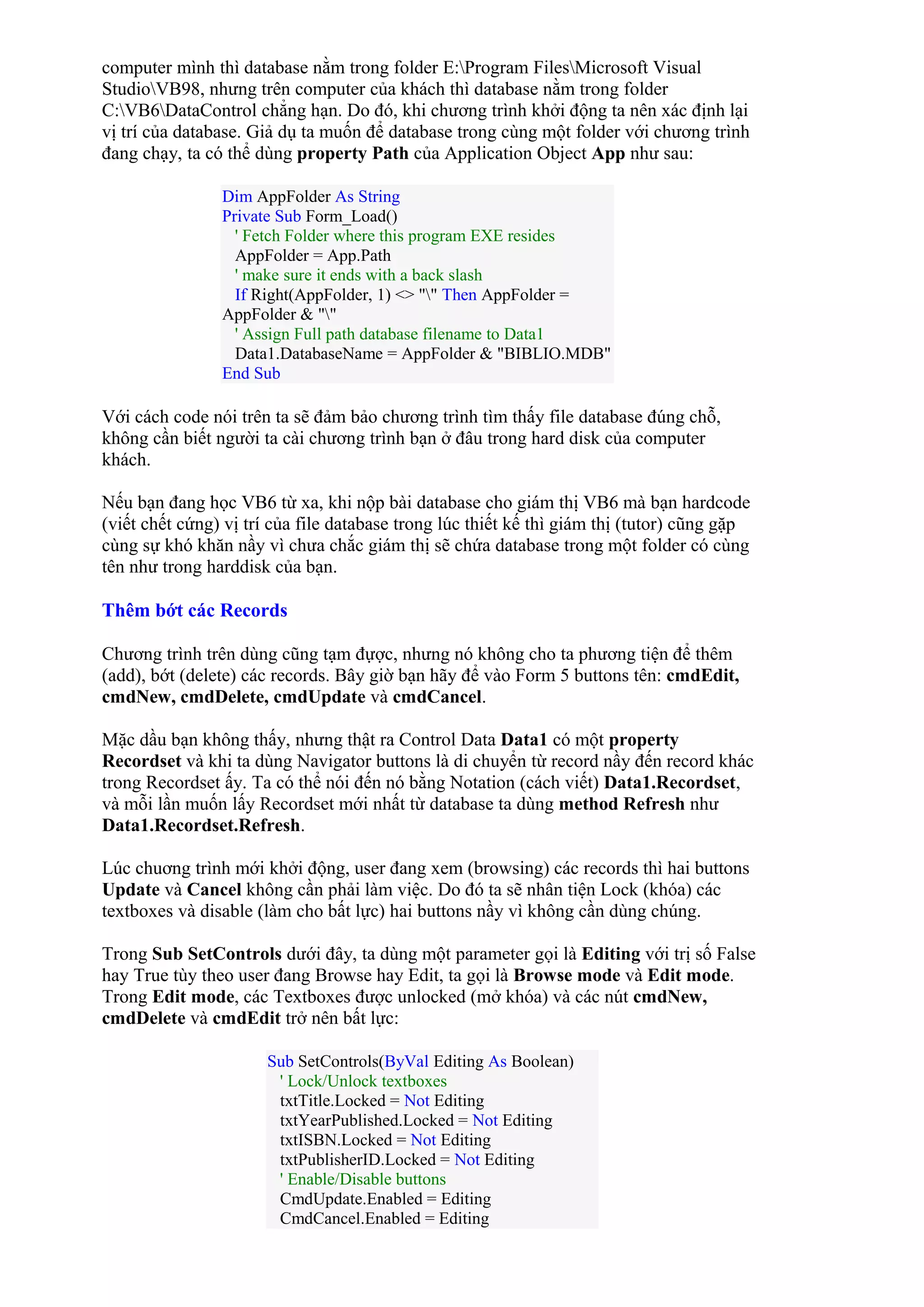 computer mình thì database nằm trong folder E:Program FilesMicrosoft Visual
StudioVB98, nhưng trên computer của khách thì database nằm trong folder
C:VB6DataControl chẳng hạn. Do đó, khi chương trình khởi động ta nên xác định lại
vị trí của database. Giả dụ ta muốn để database trong cùng một folder với chương trình
đang chạy, ta có thể dùng property Path của Application Object App như sau:
Dim AppFolder As String
Private Sub Form_Load()
' Fetch Folder where this program EXE resides
AppFolder = App.Path
' make sure it ends with a back slash
If Right(AppFolder, 1) <> "" Then AppFolder =
AppFolder & ""
' Assign Full path database filename to Data1
Data1.DatabaseName = AppFolder & "BIBLIO.MDB"
End Sub
Với cách code nói trên ta sẽ đảm bảo chương trình tìm thấy file database đúng chỗ,
không cần biết người ta cài chương trình bạn ở đâu trong hard disk của computer
khách.
Nếu bạn đang học VB6 từ xa, khi nộp bài database cho giám thị VB6 mà bạn hardcode
(viết chết cứng) vị trí của file database trong lúc thiết kế thì giám thị (tutor) cũng gặp
cùng sự khó khăn nầy vì chưa chắc giám thị sẽ chứa database trong một folder có cùng
tên như trong harddisk của bạn.
Thêm bớt các Records
Chương trình trên dùng cũng tạm đựợc, nhưng nó không cho ta phương tiện để thêm
(add), bớt (delete) các records. Bây giờ bạn hãy để vào Form 5 buttons tên: cmdEdit,
cmdNew, cmdDelete, cmdUpdate và cmdCancel.
Mặc dầu bạn không thấy, nhưng thật ra Control Data Data1 có một property
Recordset và khi ta dùng Navigator buttons là di chuyển từ record nầy đến record khác
trong Recordset ấy. Ta có thể nói đến nó bằng Notation (cách viết) Data1.Recordset,
và mỗi lần muốn lấy Recordset mới nhất từ database ta dùng method Refresh như
Data1.Recordset.Refresh.
Lúc chuơng trình mới khởi động, user đang xem (browsing) các records thì hai buttons
Update và Cancel không cần phải làm việc. Do đó ta sẽ nhân tiện Lock (khóa) các
textboxes và disable (làm cho bất lực) hai buttons nầy vì không cần dùng chúng.
Trong Sub SetControls dưới đây, ta dùng một parameter gọi là Editing với trị số False
hay True tùy theo user đang Browse hay Edit, ta gọi là Browse mode và Edit mode.
Trong Edit mode, các Textboxes được unlocked (mở khóa) và các nút cmdNew,
cmdDelete và cmdEdit trở nên bất lực:
Sub SetControls(ByVal Editing As Boolean)
' Lock/Unlock textboxes
txtTitle.Locked = Not Editing
txtYearPublished.Locked = Not Editing
txtISBN.Locked = Not Editing
txtPublisherID.Locked = Not Editing
' Enable/Disable buttons
CmdUpdate.Enabled = Editing
CmdCancel.Enabled = Editing
 