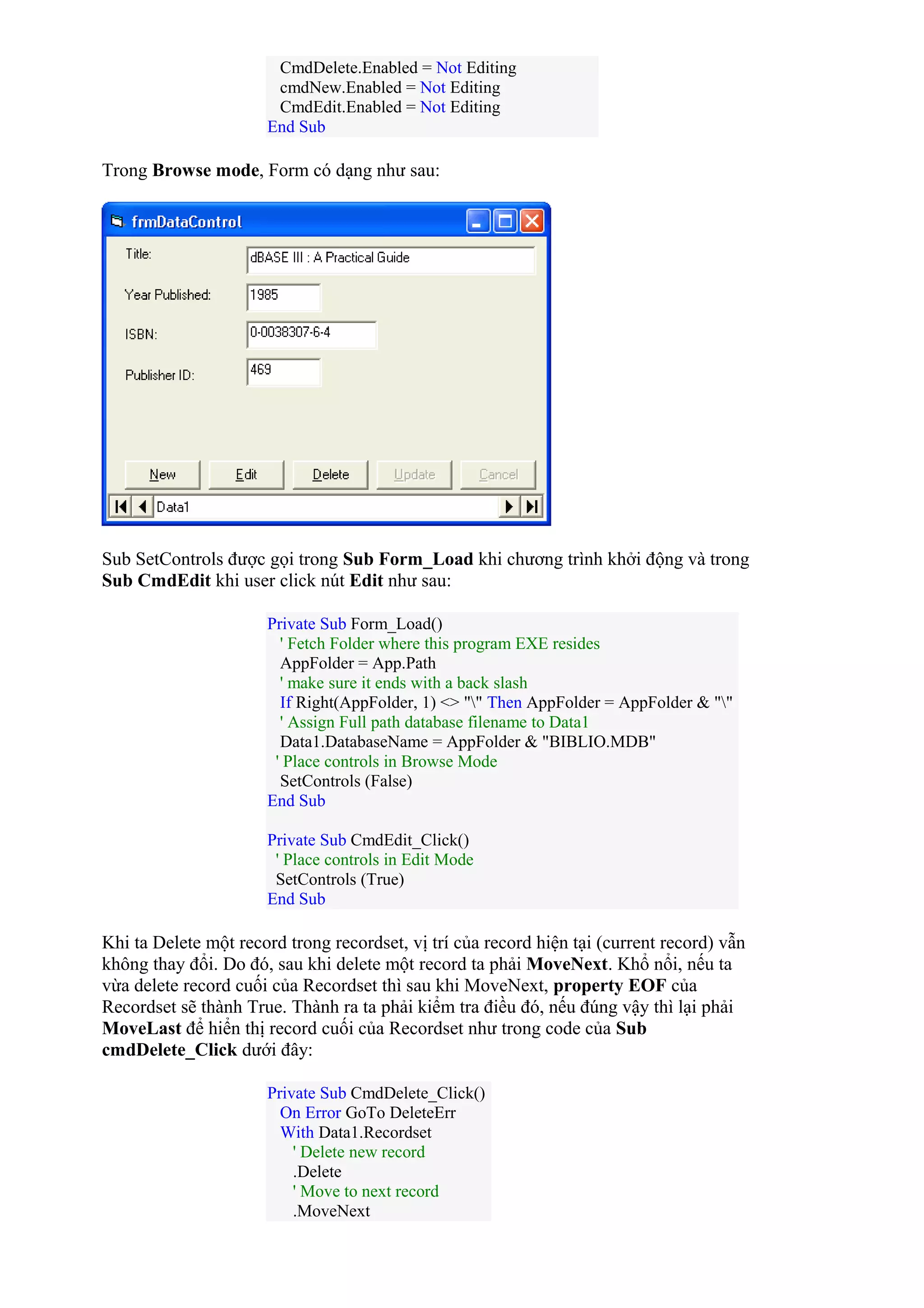 CmdDelete.Enabled = Not Editing
cmdNew.Enabled = Not Editing
CmdEdit.Enabled = Not Editing
End Sub
Trong Browse mode, Form có dạng như sau:
Sub SetControls được gọi trong Sub Form_Load khi chương trình khởi động và trong
Sub CmdEdit khi user click nút Edit như sau:
Private Sub Form_Load()
' Fetch Folder where this program EXE resides
AppFolder = App.Path
' make sure it ends with a back slash
If Right(AppFolder, 1) <> "" Then AppFolder = AppFolder & ""
' Assign Full path database filename to Data1
Data1.DatabaseName = AppFolder & "BIBLIO.MDB"
' Place controls in Browse Mode
SetControls (False)
End Sub
Private Sub CmdEdit_Click()
' Place controls in Edit Mode
SetControls (True)
End Sub
Khi ta Delete một record trong recordset, vị trí của record hiện tại (current record) vẫn
không thay đổi. Do đó, sau khi delete một record ta phải MoveNext. Khổ nổi, nếu ta
vừa delete record cuối của Recordset thì sau khi MoveNext, property EOF của
Recordset sẽ thành True. Thành ra ta phải kiểm tra điều đó, nếu đúng vậy thì lại phải
MoveLast để hiển thị record cuối của Recordset như trong code của Sub
cmdDelete_Click dưới đây:
Private Sub CmdDelete_Click()
On Error GoTo DeleteErr
With Data1.Recordset
' Delete new record
.Delete
' Move to next record
.MoveNext
 