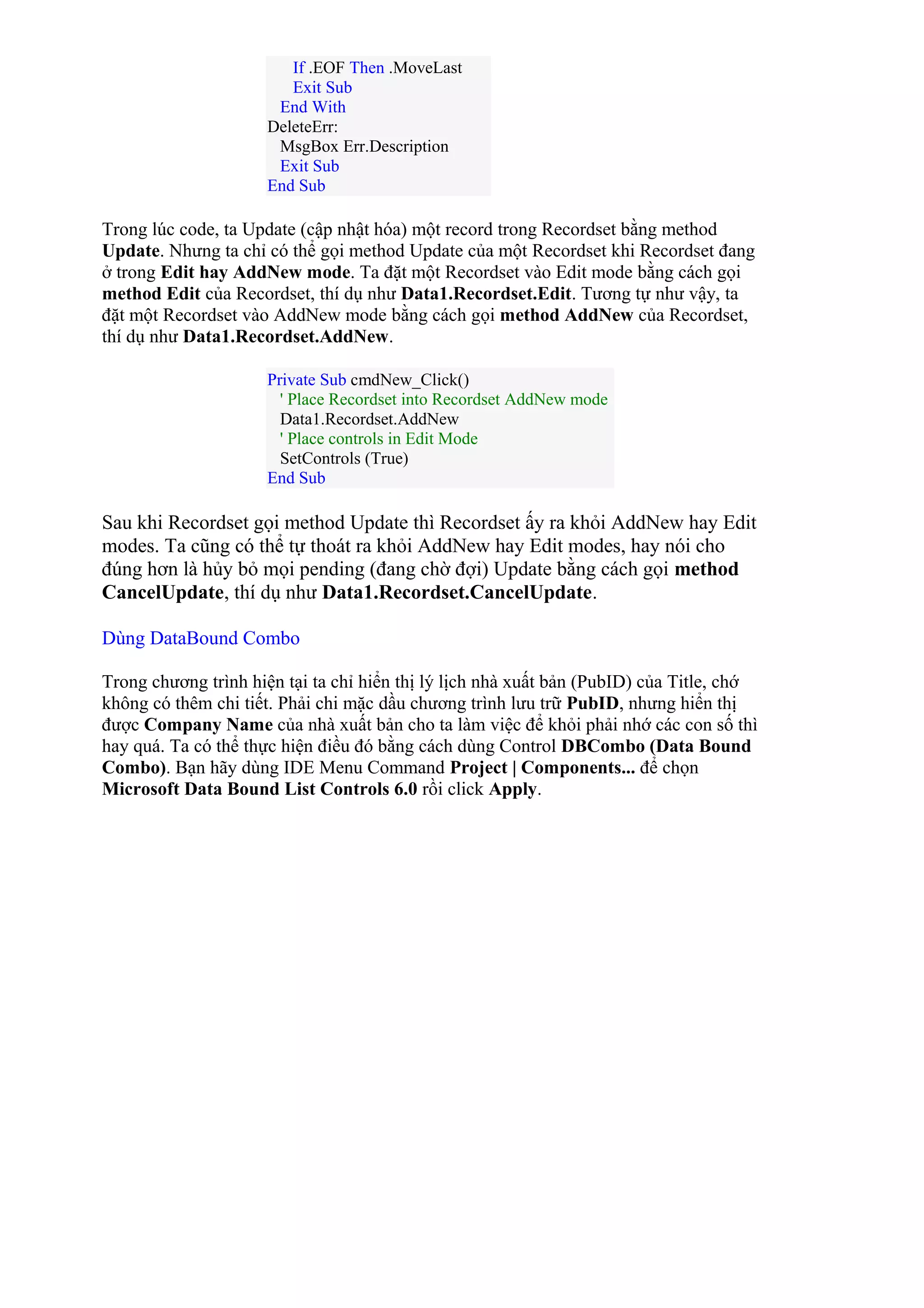 If .EOF Then .MoveLast
Exit Sub
End With
DeleteErr:
MsgBox Err.Description
Exit Sub
End Sub
Trong lúc code, ta Update (cập nhật hóa) một record trong Recordset bằng method
Update. Nhưng ta chỉ có thể gọi method Update của một Recordset khi Recordset đang
ở trong Edit hay AddNew mode. Ta đặt một Recordset vào Edit mode bằng cách gọi
method Edit của Recordset, thí dụ như Data1.Recordset.Edit. Tương tự như vậy, ta
đặt một Recordset vào AddNew mode bằng cách gọi method AddNew của Recordset,
thí dụ như Data1.Recordset.AddNew.
Private Sub cmdNew_Click()
' Place Recordset into Recordset AddNew mode
Data1.Recordset.AddNew
' Place controls in Edit Mode
SetControls (True)
End Sub
Sau khi Recordset gọi method Update thì Recordset ấy ra khỏi AddNew hay Edit
modes. Ta cũng có thể tự thoát ra khỏi AddNew hay Edit modes, hay nói cho
đúng hơn là hủy bỏ mọi pending (đang chờ đợi) Update bằng cách gọi method
CancelUpdate, thí dụ như Data1.Recordset.CancelUpdate.
Dùng DataBound Combo
Trong chương trình hiện tại ta chỉ hiển thị lý lịch nhà xuất bản (PubID) của Title, chớ
không có thêm chi tiết. Phải chi mặc dầu chương trình lưu trữ PubID, nhưng hiển thị
được Company Name của nhà xuất bản cho ta làm việc để khỏi phải nhớ các con số thì
hay quá. Ta có thể thực hiện điều đó bằng cách dùng Control DBCombo (Data Bound
Combo). Bạn hãy dùng IDE Menu Command Project | Components... để chọn
Microsoft Data Bound List Controls 6.0 rồi click Apply.
 