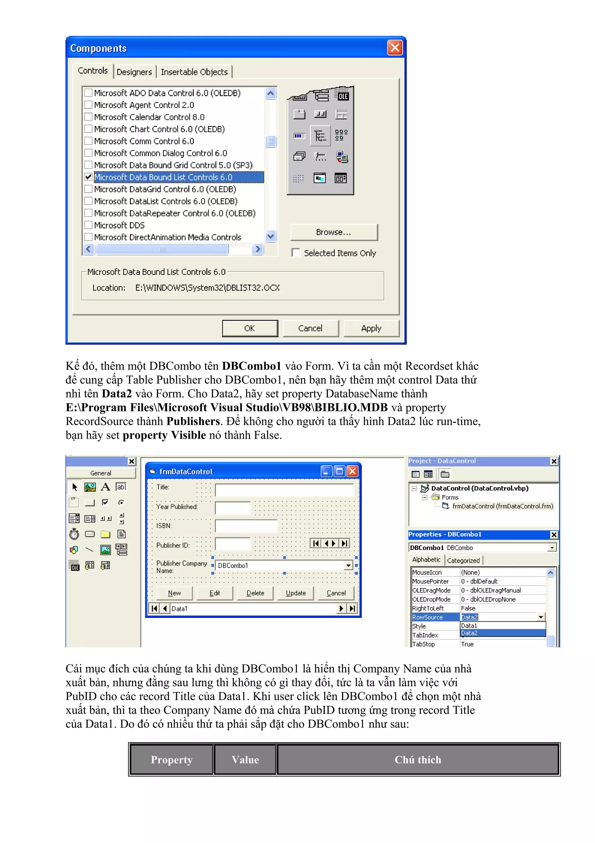 Kế đó, thêm một DBCombo tên DBCombo1 vào Form. Vì ta cần một Recordset khác
để cung cấp Table Publisher cho DBCombo1, nên bạn hãy thêm một control Data thứ
nhì tên Data2 vào Form. Cho Data2, hãy set property DatabaseName thành
E:Program FilesMicrosoft Visual StudioVB98BIBLIO.MDB và property
RecordSource thành Publishers. Để không cho người ta thấy hình Data2 lúc run-time,
bạn hãy set property Visible nó thành False.
Cái mục đích của chúng ta khi dùng DBCombo1 là hiển thị Company Name của nhà
xuất bản, nhưng đằng sau lưng thì không có gì thay đổi, tức là ta vẫn làm việc với
PubID cho các record Title của Data1. Khi user click lên DBCombo1 để chọn một nhà
xuất bản, thì ta theo Company Name đó mà chứa PubID tương ứng trong record Title
của Data1. Do đó có nhiều thứ ta phải sắp đặt cho DBCombo1 như sau:
Property Value Chú thích
 