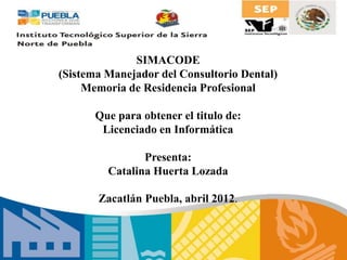 SIMACODE
(Sistema Manejador del Consultorio Dental)
Memoria de Residencia Profesional
Que para obtener el titulo de:
Licenciado en Informática
Presenta:
Catalina Huerta Lozada
Zacatlán Puebla, abril 2012.
 