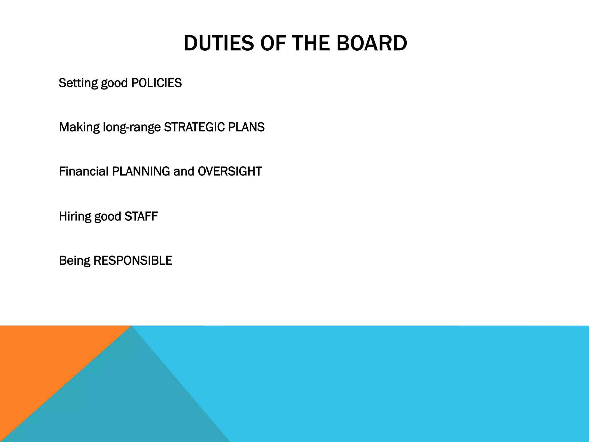 DUTIES OF THE BOARD 
Setting good POLICIES 
Making long-range STRATEGIC PLANS 
Financial PLANNING and OVERSIGHT 
Hiring good STAFF 
Being RESPONSIBLE 
 