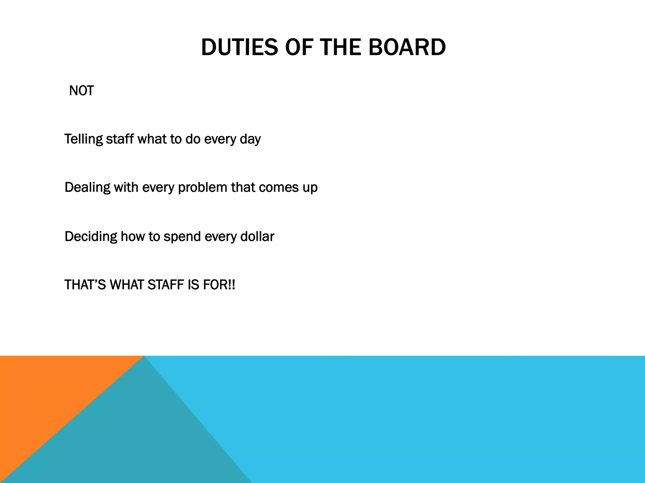DUTIES OF THE BOARD 
NOT 
Telling staff what to do every day 
Dealing with every problem that comes up 
Deciding how to spend every dollar 
THAT’S WHAT STAFF IS FOR!! 
 