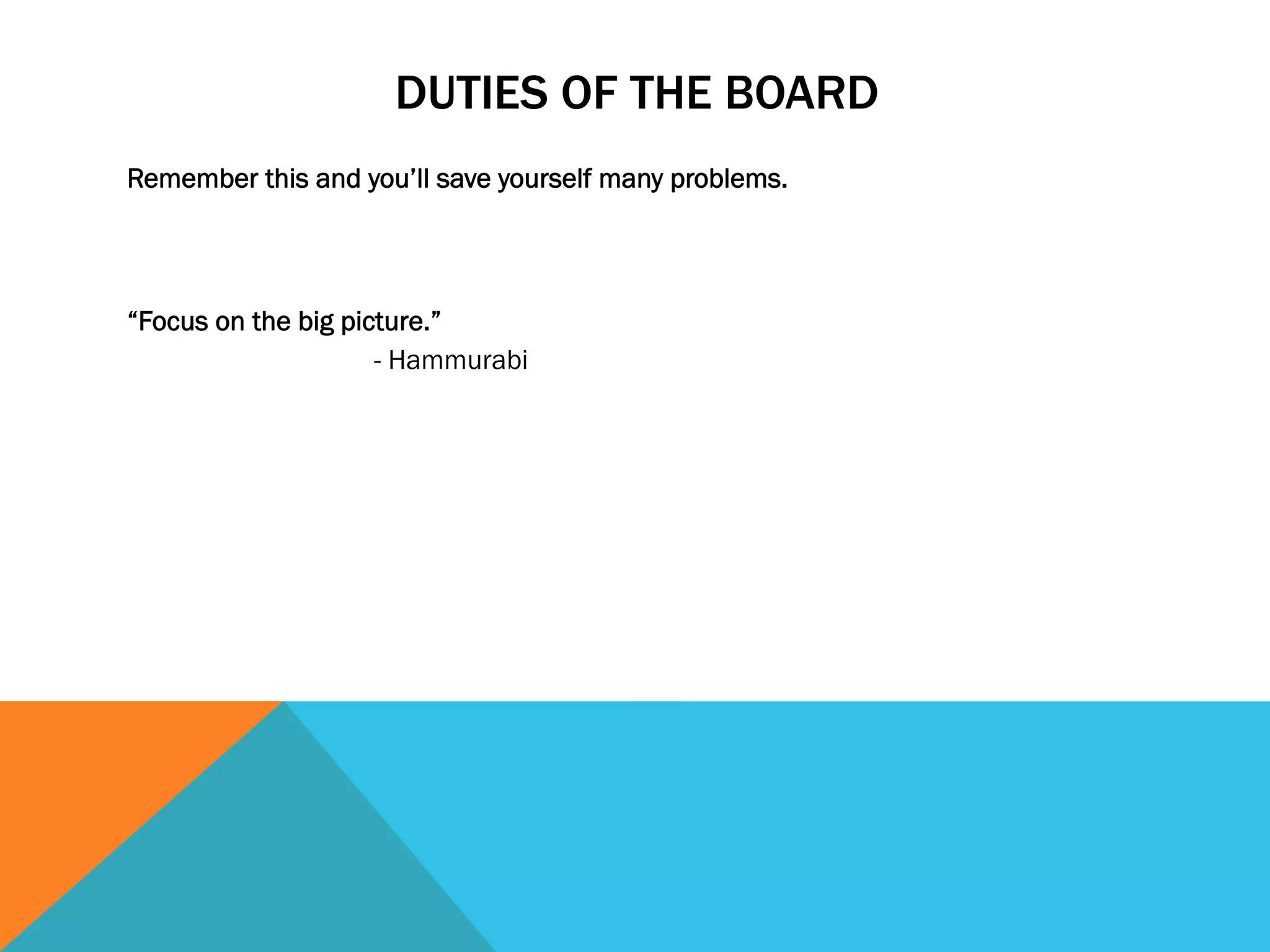 DUTIES OF THE BOARD 
Remember this and you’ll save yourself many problems. 
“Focus on the big picture.” 
- Hammurabi 
 