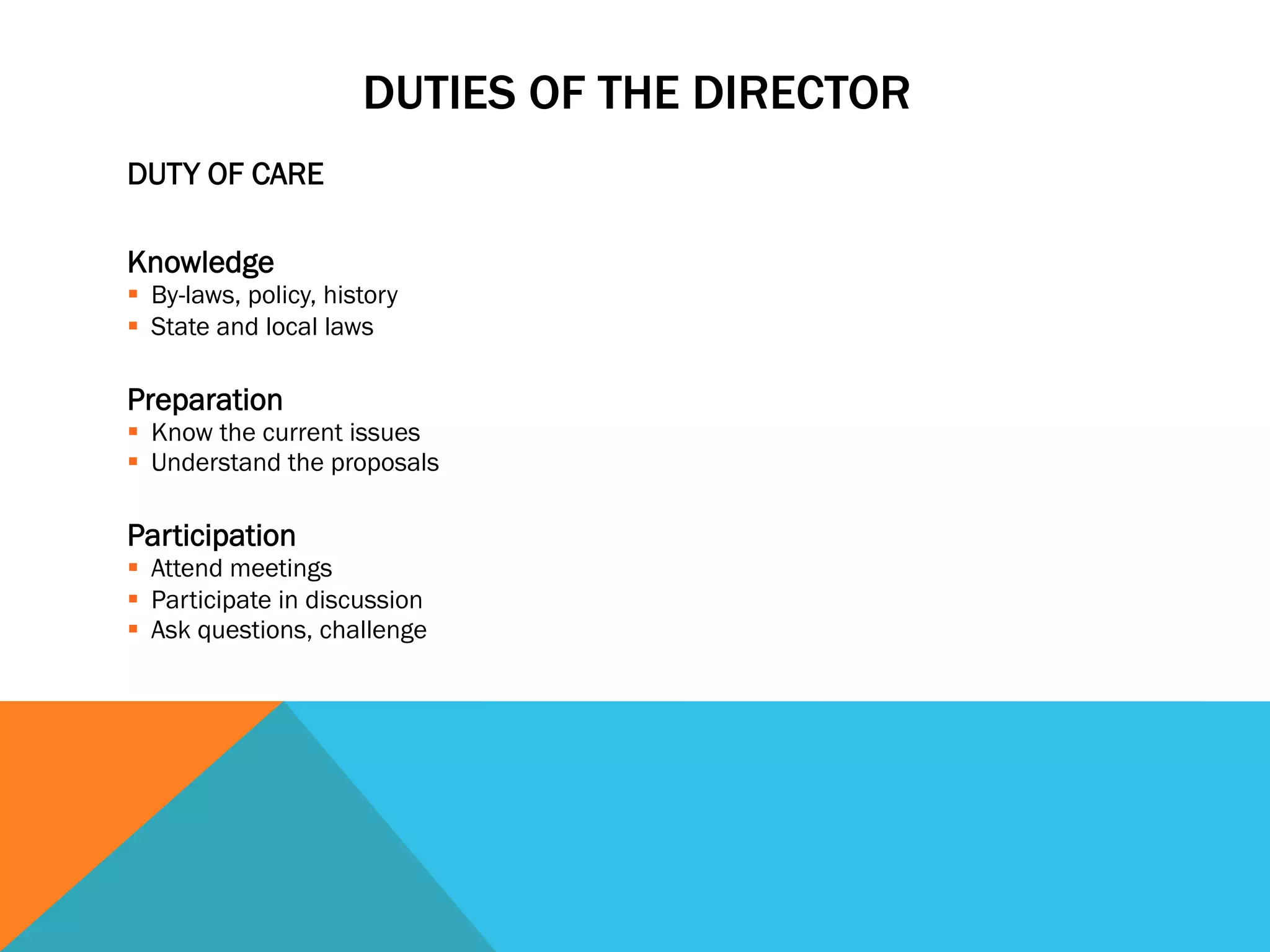 DUTY OF CARE 
DUTIES OF THE DIRECTOR 
Knowledge 
§ By-laws, policy, history 
§ State and local laws 
Preparation 
§ Know the current issues 
§ Understand the proposals 
Participation 
§ Attend meetings 
§ Participate in discussion 
§ Ask questions, challenge 
 