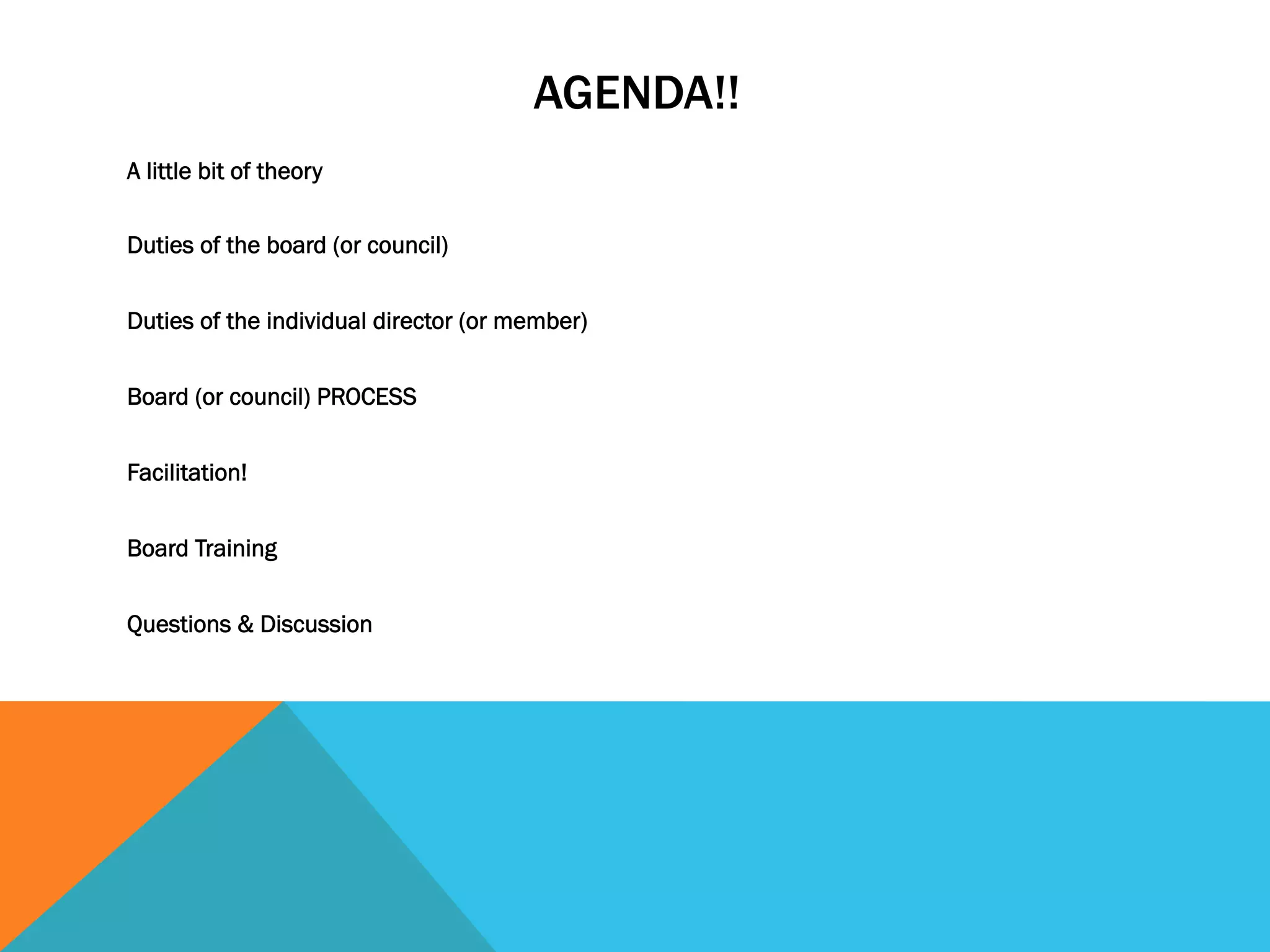 AGENDA!! 
A little bit of theory 
Duties of the board (or council) 
Duties of the individual director (or member) 
Board (or council) PROCESS 
Facilitation! 
Board Training 
Questions & Discussion 
 