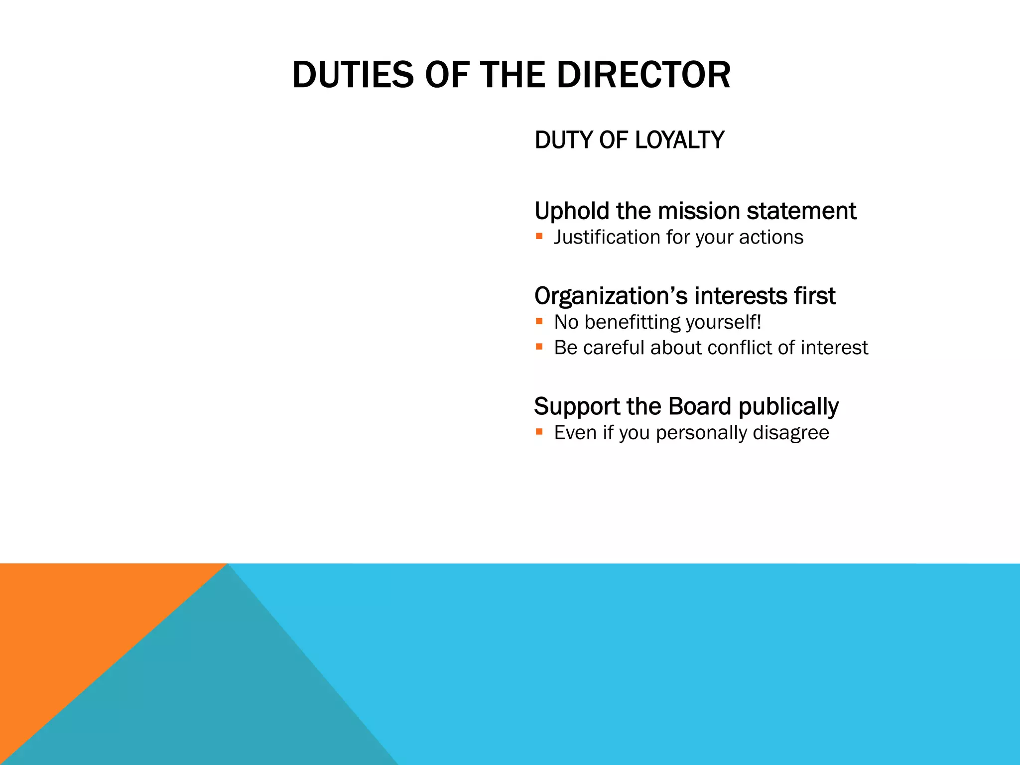 DUTIES OF THE DIRECTOR 
DUTY OF LOYALTY 
Uphold the mission statement 
§ Justification for your actions 
Organization’s interests first 
§ No benefitting yourself! 
§ Be careful about conflict of interest 
Support the Board publically 
§ Even if you personally disagree 
 
