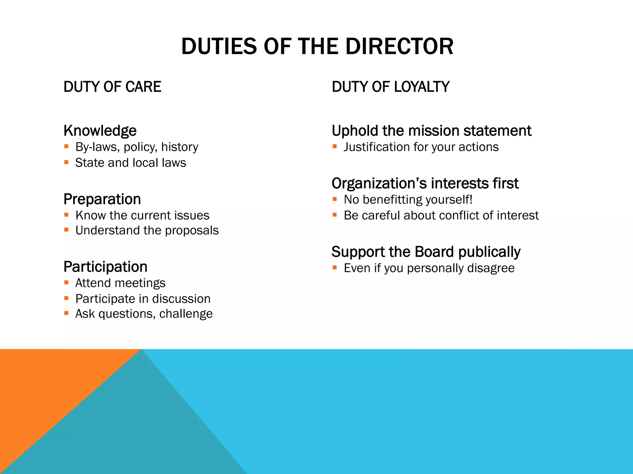 DUTY OF CARE 
DUTIES OF THE DIRECTOR 
Knowledge 
§ By-laws, policy, history 
§ State and local laws 
Preparation 
§ Know the current issues 
§ Understand the proposals 
Participation 
§ Attend meetings 
§ Participate in discussion 
§ Ask questions, challenge 
DUTY OF LOYALTY 
Uphold the mission statement 
§ Justification for your actions 
Organization’s interests first 
§ No benefitting yourself! 
§ Be careful about conflict of interest 
Support the Board publically 
§ Even if you personally disagree 
 