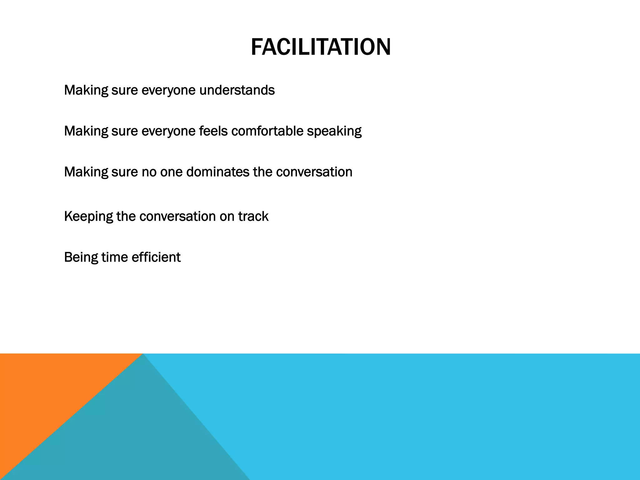 FACILITATION 
Making sure everyone understands 
Making sure everyone feels comfortable speaking 
Making sure no one dominates the conversation 
Keeping the conversation on track 
Being time efficient 
 