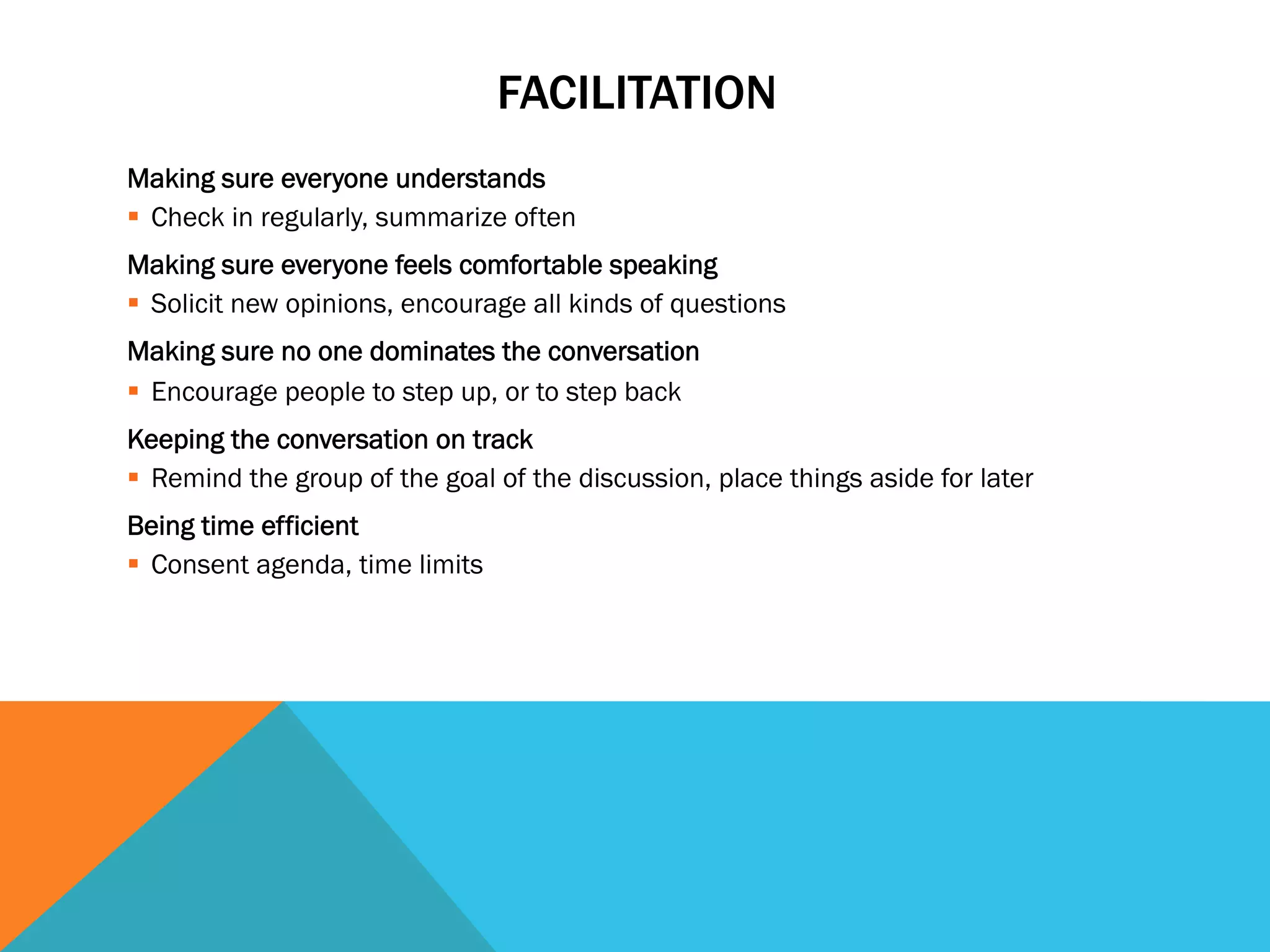 FACILITATION 
Making sure everyone understands 
§ Check in regularly, summarize often 
Making sure everyone feels comfortable speaking 
§ Solicit new opinions, encourage all kinds of questions 
Making sure no one dominates the conversation 
§ Encourage people to step up, or to step back 
Keeping the conversation on track 
§ Remind the group of the goal of the discussion, place things aside for later 
Being time efficient 
§ Consent agenda, time limits 
 