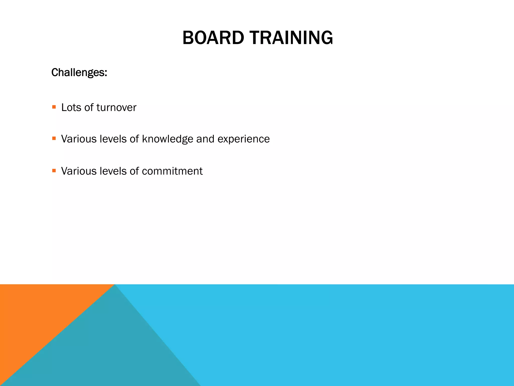 BOARD TRAINING 
Challenges: 
§ Lots of turnover 
§ Various levels of knowledge and experience 
§ Various levels of commitment 
 