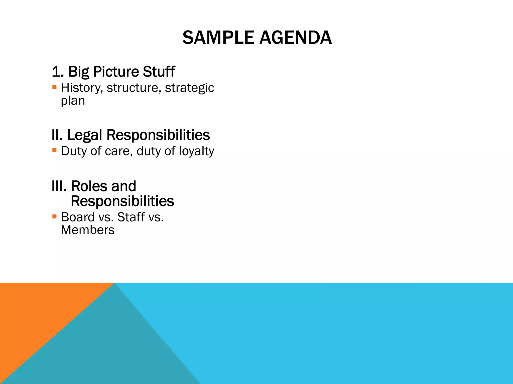 SAMPLE AGENDA 
1. Big Picture Stuff 
§ History, structure, strategic 
plan 
II. Legal Responsibilities 
§ Duty of care, duty of loyalty 
III. Roles and 
Responsibilities 
§ Board vs. Staff vs. 
Members 
 