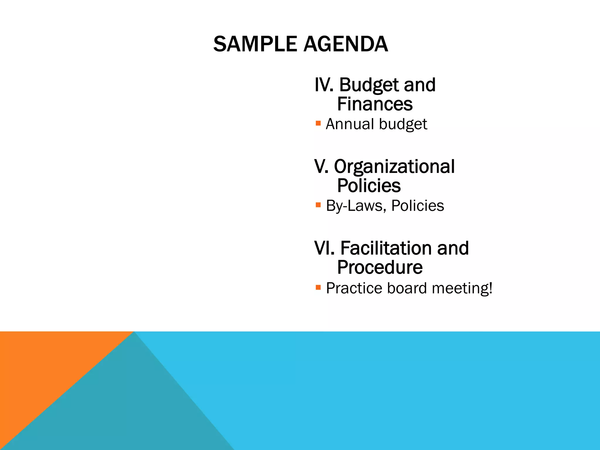 SAMPLE AGENDA 
IV. Budget and 
Finances 
§ Annual budget 
V. Organizational 
Policies 
§ By-Laws, Policies 
VI. Facilitation and 
Procedure 
§ Practice board meeting! 
 