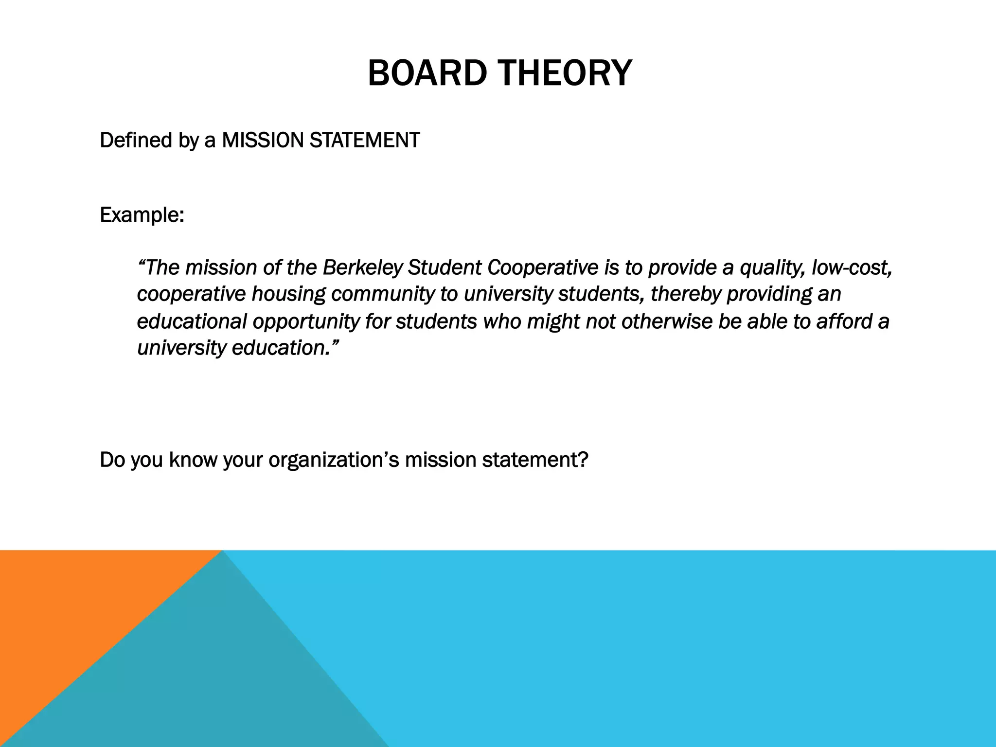 BOARD THEORY 
Defined by a MISSION STATEMENT 
Example: 
“The mission of the Berkeley Student Cooperative is to provide a quality, low-cost, 
cooperative housing community to university students, thereby providing an 
educational opportunity for students who might not otherwise be able to afford a 
university education.” 
Do you know your organization’s mission statement? 
 
