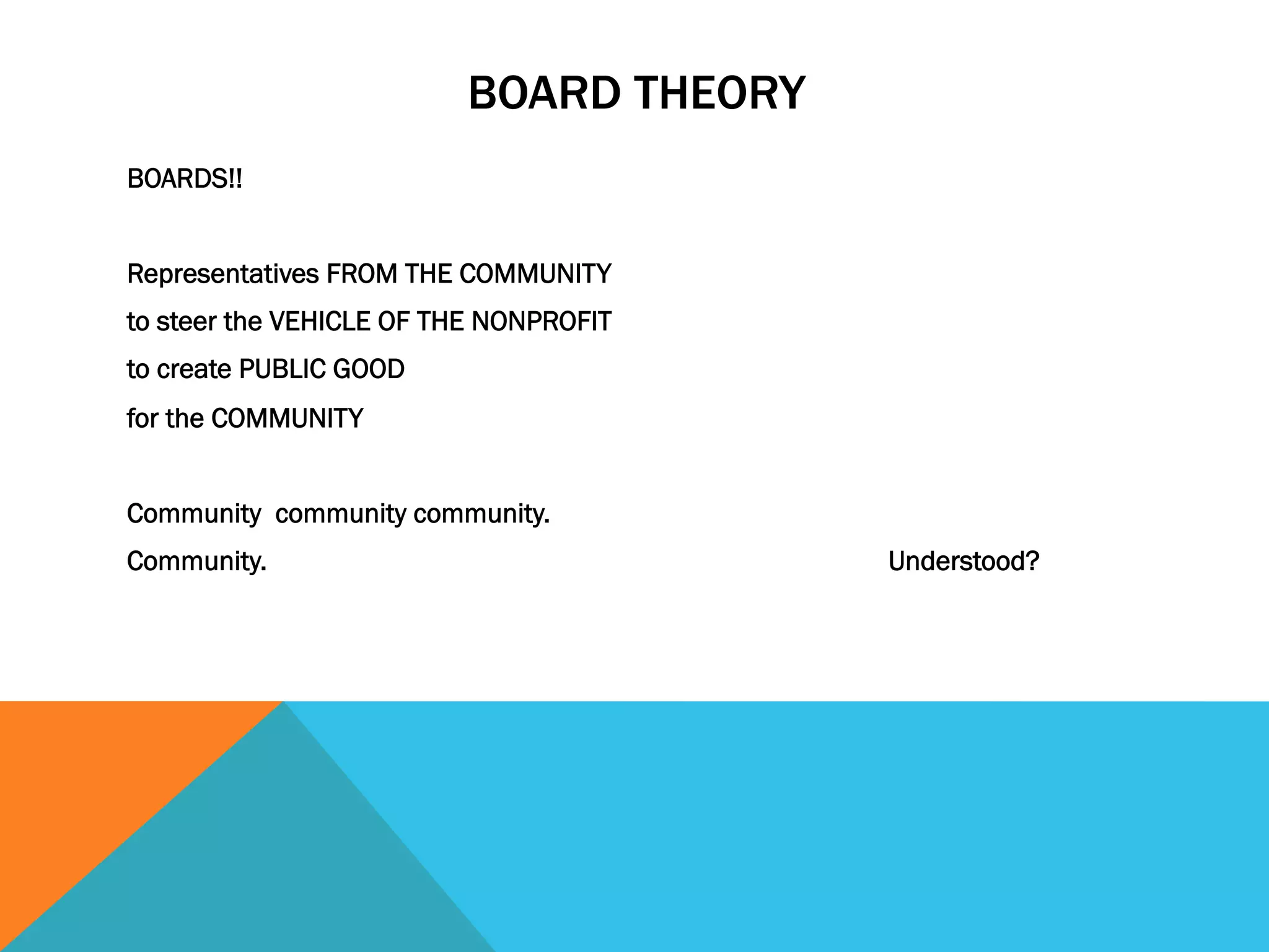 BOARD THEORY 
BOARDS!! 
Representatives FROM THE COMMUNITY 
to steer the VEHICLE OF THE NONPROFIT 
to create PUBLIC GOOD 
for the COMMUNITY 
Community community community. 
Community. Understood? 
 