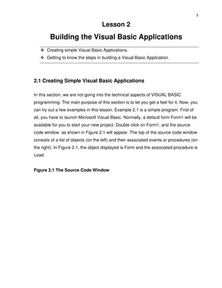 5

                                     Lesson 2
         Building the Visual Basic Applications
        Creating simple Visual Basic Applications.
        Getting to know the steps in building a Visual Basic Application.




2.1 Creating Simple Visual Basic Applications

In this section, we are not going into the technical aspects of VISUAL BASIC
programming. The main purpose of this section is to let you get a feel for it. Now, you
can try out a few examples in this lesson. Example 2.1 is a simple program. First of
all, you have to launch Microsoft Visual Basic. Normally, a default form Form1 will be
available for you to start your new project. Double click on Form1, and the source
code window as shown in Figure 2.1 will appear. The top of the source code window
consists of a list of objects (on the left) and their associated events or procedures (on
the right). In Figure 2.1, the object displayed is Form and the associated procedure is
Load.


Figure 2.1 The Source Code Window
 