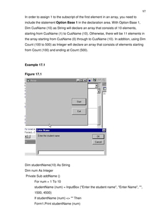 97
In order to assign 1 to the subscript of the first element in an array, you need to
include the statement Option Base 1 in the declaration area. With Option Base 1,
Dim CusName (10) as String will declare an array that consists of 10 elements,
starting from CusName (1) to CusName (10). Otherwise, there will be 11 elements in
the array starting from CusName (0) through to CusName (10). In addition, using Dim
Count (100 to 500) as Integer will declare an array that consists of elements starting
from Count (100) and ending at Count (500).



Example 17.1

Figure 17.1




Dim studentName(10) As String
Dim num As Integer
Private Sub addName ()
       For num = 1 To 10
       studentName (num) = InputBox ("Enter the student name", "Enter Name", "",
       1500, 4500)
       If studentName (num) <> "" Then
       Form1.Print studentName (num)
 
