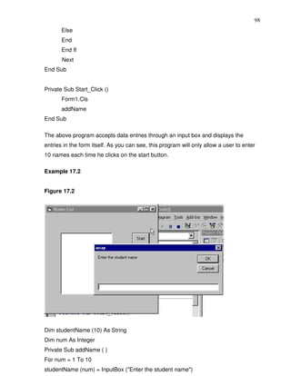 98
       Else
       End
       End If
       Next
End Sub


Private Sub Start_Click ()
       Form1.Cls
       addName
End Sub

The above program accepts data entries through an input box and displays the
entries in the form itself. As you can see, this program will only allow a user to enter
10 names each time he clicks on the start button.

Example 17.2


Figure 17.2




Dim studentName (10) As String
Dim num As Integer
Private Sub addName ( )
For num = 1 To 10
studentName (num) = InputBox ("Enter the student name")
 