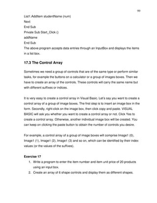 99
List1.AddItem studentName (num)
Next
End Sub
Private Sub Start_Click ()
addName
End Sub
The above program accepts data entries through an InputBox and displays the items
in a list box.


17.3 The Control Array

Sometimes we need a group of controls that are of the same type or perform similar
tasks, for example the buttons on a calculator or a group of images boxes. Then we
have to create an array of the controls. These controls will carry the same name but
with different suffixes or indices.


It is very easy to create a control array in Visual Basic. Let’s say you want to create a
control array of a group of image boxes. The first step is to insert an image box in the
form. Secondly, right-click on the image box, then click copy and paste. VISUAL
BASIC will ask you whether you want to create a control array or not. Click Yes to
create a control array. Otherwise, another individual image box will be created. You
can keep on clicking the paste button to obtain the number of controls you desire.


For example, a control array of a group of image boxes will comprise Image1 (0),
Image1 (1), Image1 (2), Image1 (3) and so on, which can be identified by their index
values (or the values of the suffixes).


Exercise 17
   1. Write a program to enter the item number and item unit price of 20 products
       using an input box.
   2. Create an array of 6 shape controls and display them as different shapes.
 