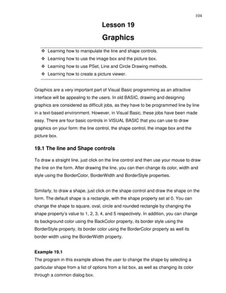 104

                                    Lesson 19
                                    Graphics
       Learning how to manipulate the line and shape controls.
       Learning how to use the image box and the picture box.
       Learning how to use PSet, Line and Circle Drawing methods.
       Learning how to create a picture viewer.


Graphics are a very important part of Visual Basic programming as an attractive
interface will be appealing to the users. In old BASIC, drawing and designing
graphics are considered as difficult jobs, as they have to be programmed line by line
in a text-based environment. However, in Visual Basic, these jobs have been made
easy. There are four basic controls in VISUAL BASIC that you can use to draw
graphics on your form: the line control, the shape control, the image box and the
picture box.

19.1 The line and Shape controls

To draw a straight line, just click on the line control and then use your mouse to draw
the line on the form. After drawing the line, you can then change its color, width and
style using the BorderColor, BorderWidth and BorderStyle properties.


Similarly, to draw a shape, just click on the shape control and draw the shape on the
form. The default shape is a rectangle, with the shape property set at 0. You can
change the shape to square, oval, circle and rounded rectangle by changing the
shape property’s value to 1, 2, 3, 4, and 5 respectively. In addition, you can change
its background color using the BackColor property, its border style using the
BorderStyle property, its border color using the BorderColor property as well its
border width using the BorderWidth property.


Example 19.1
The program in this example allows the user to change the shape by selecting a
particular shape from a list of options from a list box, as well as changing its color
through a common dialog box.
 