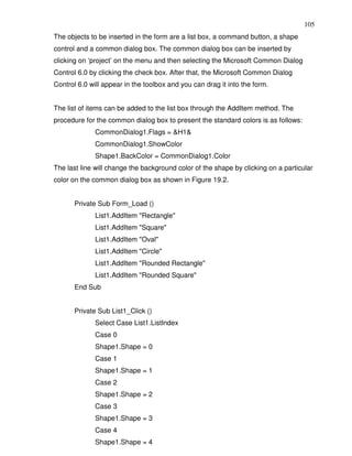 105
The objects to be inserted in the form are a list box, a command button, a shape
control and a common dialog box. The common dialog box can be inserted by
clicking on ‘project’ on the menu and then selecting the Microsoft Common Dialog
Control 6.0 by clicking the check box. After that, the Microsoft Common Dialog
Control 6.0 will appear in the toolbox and you can drag it into the form.


The list of items can be added to the list box through the AddItem method. The
procedure for the common dialog box to present the standard colors is as follows:
              CommonDialog1.Flags = &H1&
              CommonDialog1.ShowColor
              Shape1.BackColor = CommonDialog1.Color
The last line will change the background color of the shape by clicking on a particular
color on the common dialog box as shown in Figure 19.2.


       Private Sub Form_Load ()
              List1.AddItem "Rectangle"
              List1.AddItem "Square"
              List1.AddItem "Oval"
              List1.AddItem "Circle"
              List1.AddItem "Rounded Rectangle"
              List1.AddItem "Rounded Square"
       End Sub


       Private Sub List1_Click ()
              Select Case List1.ListIndex
              Case 0
              Shape1.Shape = 0
              Case 1
              Shape1.Shape = 1
              Case 2
              Shape1.Shape = 2
              Case 3
              Shape1.Shape = 3
              Case 4
              Shape1.Shape = 4
 