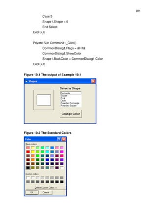 106
            Case 5
            Shape1.Shape = 5
            End Select
      End Sub


      Private Sub Command1_Click()
            CommonDialog1.Flags = &H1&
            CommonDialog1.ShowColor
            Shape1.BackColor = CommonDialog1.Color
      End Sub


Figure 19.1 The output of Example 19.1




Figure 19.2 The Standard Colors
 