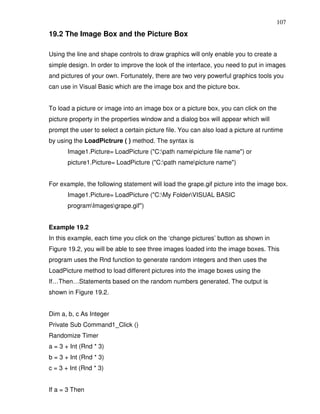 107
19.2 The Image Box and the Picture Box

Using the line and shape controls to draw graphics will only enable you to create a
simple design. In order to improve the look of the interface, you need to put in images
and pictures of your own. Fortunately, there are two very powerful graphics tools you
can use in Visual Basic which are the image box and the picture box.


To load a picture or image into an image box or a picture box, you can click on the
picture property in the properties window and a dialog box will appear which will
prompt the user to select a certain picture file. You can also load a picture at runtime
by using the LoadPictrure ( ) method. The syntax is
       Image1.Picture= LoadPicture ("C:path namepicture file name") or
       picture1.Picture= LoadPicture ("C:path namepicture name")


For example, the following statement will load the grape.gif picture into the image box.
       Image1.Picture= LoadPicture ("C:My FolderVISUAL BASIC
       programImagesgrape.gif")


Example 19.2
In this example, each time you click on the ‘change pictures’ button as shown in
Figure 19.2, you will be able to see three images loaded into the image boxes. This
program uses the Rnd function to generate random integers and then uses the
LoadPicture method to load different pictures into the image boxes using the
If…Then…Statements based on the random numbers generated. The output is
shown in Figure 19.2.


Dim a, b, c As Integer
Private Sub Command1_Click ()
Randomize Timer
a = 3 + Int (Rnd * 3)
b = 3 + Int (Rnd * 3)
c = 3 + Int (Rnd * 3)


If a = 3 Then
 