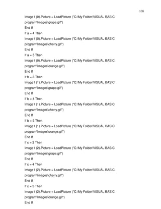 108
Image1 (0).Picture = LoadPicture ("C:My FolderVISUAL BASIC
programImagesgrape.gif")
End If
If a = 4 Then
Image1 (0).Picture = LoadPicture ("C:My FolderVISUAL BASIC
programImagescherry.gif")
End If
If a = 5 Then
Image1 (0).Picture = LoadPicture ("C:My FolderVISUAL BASIC
programImagesorange.gif")
End If
If b = 3 Then
Image1 (1).Picture = LoadPicture ("C:My FolderVISUAL BASIC
programImagesgrape.gif")
End If
If b = 4 Then
Image1 (1).Picture = LoadPicture ("C:My FolderVISUAL BASIC
programImagescherry.gif")
End If
If b = 5 Then
Image1 (1).Picture = LoadPicture ("C:My FolderVISUAL BASIC
programImagesorange.gif")
End If
If c = 3 Then
Image1 (2).Picture = LoadPicture ("C:My FolderVISUAL BASIC
programImagesgrape.gif")
End If
If c = 4 Then
Image1 (2).Picture = LoadPicture ("C:My FolderVISUAL BASIC
programImagescherry.gif")
End If
If c = 5 Then
Image1 (2).Picture = LoadPicture ("C:My FolderVISUAL BASIC
programImagesorange.gif")
End If
 
