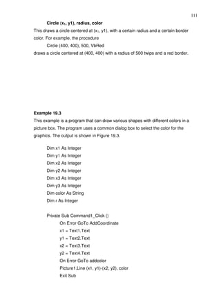 111
       Circle (x1, y1), radius, color
This draws a circle centered at (x1, y1), with a certain radius and a certain border
color. For example, the procedure
       Circle (400, 400), 500, VbRed
draws a circle centered at (400, 400) with a radius of 500 twips and a red border.




Example 19.3
This example is a program that can draw various shapes with different colors in a
picture box. The program uses a common dialog box to select the color for the
graphics. The output is shown in Figure 19.3.

       Dim x1 As Integer
       Dim y1 As Integer
       Dim x2 As Integer
       Dim y2 As Integer
       Dim x3 As Integer
       Dim y3 As Integer
       Dim color As String
       Dim r As Integer


       Private Sub Command1_Click ()
              On Error GoTo AddCoordinate
              x1 = Text1.Text
              y1 = Text2.Text
              x2 = Text3.Text
              y2 = Text4.Text
              On Error GoTo addcolor
              Picture1.Line (x1, y1)-(x2, y2), color
              Exit Sub
 