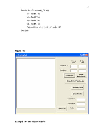 113
      Private Sub Command6_Click ()
              x1 = Text1.Text
              y1 = Text2.Text
              x2 = Text3.Text
              y2 = Text4.Text
              Picture1.Line (x1, y1)-(x2, y2), color, BF
      End Sub




Figure 19.3




Example 19.4 The Picture Viewer
 