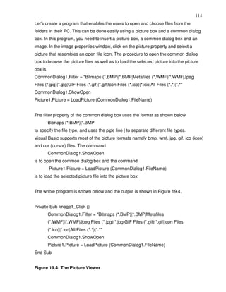 114
Let’s create a program that enables the users to open and choose files from the
folders in their PC. This can be done easily using a picture box and a common dialog
box. In this program, you need to insert a picture box, a common dialog box and an
image. In the image properties window, click on the picture property and select a
picture that resembles an open file icon. The procedure to open the common dialog
box to browse the picture files as well as to load the selected picture into the picture
box is
CommonDialog1.Filter = "Bitmaps (*.BMP)|*.BMP|Metafiles (*.WMF)|*.WMF|Jpeg
Files (*.jpg)|*.jpg|GIF Files (*.gif)|*.gif|Icon Files (*.ico)|*.ico|All Files (*.*)|*.*"
CommonDialog1.ShowOpen
Picture1.Picture = LoadPicture (CommonDialog1.FileName)


The filter property of the common dialog box uses the format as shown below
         Bitmaps (*.BMP)|*.BMP
to specify the file type, and uses the pipe line | to separate different file types.
Visual Basic supports most of the picture formats namely bmp, wmf, jpg, gif, ico (icon)
and cur (cursor) files. The command
         CommonDialog1.ShowOpen
is to open the common dialog box and the command
         Picture1.Picture = LoadPicture (CommonDialog1.FileName)
is to load the selected picture file into the picture box.


The whole program is shown below and the output is shown in Figure 19.4.


Private Sub Image1_Click ()
         CommonDialog1.Filter = "Bitmaps (*.BMP)|*.BMP|Metafiles
         (*.WMF)|*.WMF|Jpeg Files (*.jpg)|*.jpg|GIF Files (*.gif)|*.gif|Icon Files
         (*.ico)|*.ico|All Files (*.*)|*.*"
         CommonDialog1.ShowOpen
         Picture1.Picture = LoadPicture (CommonDialog1.FileName)
End Sub


Figure 19.4: The Picture Viewer
 