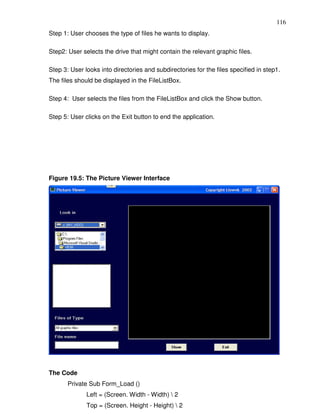 116
Step 1: User chooses the type of files he wants to display.

Step2: User selects the drive that might contain the relevant graphic files.

Step 3: User looks into directories and subdirectories for the files specified in step1.
The files should be displayed in the FileListBox.

Step 4: User selects the files from the FileListBox and click the Show button.

Step 5: User clicks on the Exit button to end the application.




Figure 19.5: The Picture Viewer Interface




The Code
       Private Sub Form_Load ()
              Left = (Screen. Width - Width)  2
              Top = (Screen. Height - Height)  2
 