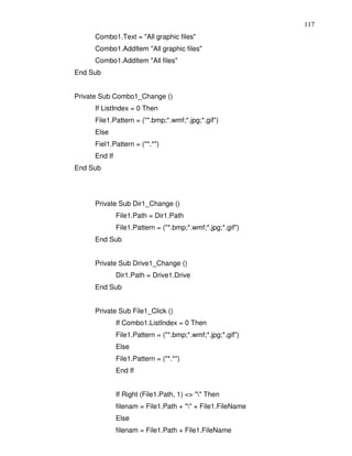 117
     Combo1.Text = "All graphic files"
     Combo1.AddItem "All graphic files"
     Combo1.AddItem "All files"
End Sub


Private Sub Combo1_Change ()
     If ListIndex = 0 Then
     File1.Pattern = ("*.bmp;*.wmf;*.jpg;*.gif")
     Else
     Fiel1.Pattern = ("*.*")
     End If
End Sub




     Private Sub Dir1_Change ()
              File1.Path = Dir1.Path
              File1.Pattern = ("*.bmp;*.wmf;*.jpg;*.gif")
     End Sub


     Private Sub Drive1_Change ()
              Dir1.Path = Drive1.Drive
     End Sub


     Private Sub File1_Click ()
              If Combo1.ListIndex = 0 Then
              File1.Pattern = ("*.bmp;*.wmf;*.jpg;*.gif")
              Else
              File1.Pattern = ("*.*")
              End If


              If Right (File1.Path, 1) <> "" Then
              filenam = File1.Path + "" + File1.FileName
              Else
              filenam = File1.Path + File1.FileName
 