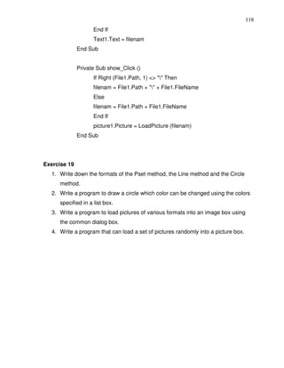118
                    End If
                    Text1.Text = filenam
              End Sub


              Private Sub show_Click ()
                    If Right (File1.Path, 1) <> "" Then
                    filenam = File1.Path + "" + File1.FileName
                    Else
                    filenam = File1.Path + File1.FileName
                    End If
                    picture1.Picture = LoadPicture (filenam)
              End Sub




Exercise 19
  1. Write down the formats of the Pset method, the Line method and the Circle
     method.
  2. Write a program to draw a circle which color can be changed using the colors
     specified in a list box.
  3. Write a program to load pictures of various formats into an image box using
     the common dialog box.
  4. Write a program that can load a set of pictures randomly into a picture box.
 