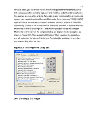 120
In Visual Basic, you can create various multimedia applications that can play audio
CD, various audio files including mp3, wav and midi files; and different types of video
files such as avi, mpeg files and etc. To be able to play multimedia files or multimedia
devices, you have to insert the Microsoft Multimedia Control into your VISUAL BASIC
applications that you are going to create. However, Microsoft Multimedia Control is
not normally included in the startup toolbox. Therefore, you need to add the Microsoft
Multimedia control by pressing Ctrl+T and checking the box beside the Microsoft
Multimedia control 6.0 from the components that are displayed in the dialog box as
shown in Figure 20.1. Then, press the OK button. When you close the dialog box,
you will notice that the Microsoft Multimedia Control will be available in the toolbox
and you can drag it into the form.


Figure 20.1 The Components Dialog Box




20.1 Creating a CD Player
 