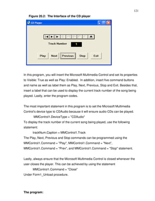 121
   Figure 20.2: The Interface of the CD player




In this program, you will insert the Microsoft Multimedia Control and set its properties
to Visible: True as well as Play: Enabled. In addition, insert five command buttons
and name as well as label them as Play, Next, Previous, Stop and Exit. Besides that,
insert a label that can be used to display the current track number of the song being
played. Lastly, enter the program codes.


The most important statement in this program is to set the Microsoft Multimedia
Control’s device type to CDAudio because it will ensure audio CDs can be played.
       MMControl1.DeviceType = "CDAudio"
To display the track number of the current song being played, use the following
statement:
       trackNum.Caption = MMControl1.Track
The Play, Next, Previous and Stop commands can be programmed using the
MMControl1.Command = "Play", MMControl1.Command = "Next”,
MMControl1.Command = "Prev", and MMControl1.Command = "Stop" statement.


Lastly, always ensure that the Microsoft Multimedia Control is closed whenever the
user closes the player. This can be achieved by using the statement
       MMControl1.Command = "Close"
Under Form1_Unload procedure.




The program:
 
