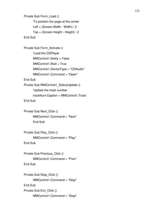 122
Private Sub Form_Load ()
      'To position the page at the center
      Left = (Screen.Width - Width)  2
      Top = (Screen.Height - Height)  2
End Sub


Private Sub Form_Activate ()
      'Load the CDPlayer
      MMControl1.Notify = False
      MMControl1.Wait = True
      MMControl1.DeviceType = "CDAudio"
      MMControl1.Command = "Open"
End Sub
Private Sub MMControl1_StatusUpdate ()
      'Update the track number
      trackNum.Caption = MMControl1.Track
End Sub


Private Sub Next_Click ()
      MMControl1.Command = "Next"
      End Sub


Private Sub Play_Click ()
      MMControl1.Command = "Play"
End Sub


Private Sub Previous_Click ()
      MMControl1.Command = "Prev"
End Sub


Private Sub Stop_Click ()
      MMControl1.Command = "Stop"
End Sub
Private Sub Exit_Click ()
      MMControl1.Command = "Stop"
 
