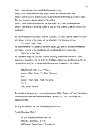 124
Step 1: User chooses the type of files he wants to play.
Step2: User selects the drive that might contain the relevant audio files.
Step 3: User looks into directories and subdirectories for the files specified in step1.
The files should be displayed in the FileListBox.
Step 4: User selects the files from the FileListBox and clicks the Play button.
Step 5: User clicks on the Stop button to stop playing and the Exit button to end the
application.


To coordinate the DriveListBox and the DirListBox, you can use the statement below,
so that any change of the drives will be reflected in the directory list box.
       Dir1.Path = Drive1.Drive
To coordinate the FileListBox and the DirListBox, you can use the statement below
so that any change of the directories will be reflected in the File List Box.
       File1.Path = Dir1.Path
To select the target file, you can use the following statements where File1.Path
determines the path of the file and File1.FileName determines the file name. The file
name is then assigned to the variable filename and displayed in the text box.


       If Right (File1.Path, 1) <> "" Then
       filenam = File1.Path + "" + File1.FileName
       Else
       filenam = File1.Path + File1.FileName
       End If
       Text1.Text = filenam


To select the file types, you can use the statement File1.Pattern = ("*.wav") to choose
the wave audio files and the statement File1.Pattern = ("*.mid") to choose the
sequencer files.


To play the selected file, use the following procedure:

Private Sub play_Click ()

       'To play WaveAudio file or Midi File
       If Combo1.ListIndex = 0 Then
       MMControl1.DeviceType = "WaveAudio"
 