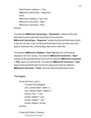 125
       ElseIf Combo1.ListIndex = 1 Then
       MMControl1.DeviceType = "Sequencer"
       End If
       MMControl1.FileName = Text1.Text
       MMControl1.Command = "Open"
       MMControl1.Command = "Play"
End Sub


The statement MMControl1.DeviceType = "WaveAudio" enables the Microsoft
Multimedia Control to play Wave Audio files and the statement
MMControl1.DeviceType = "Sequencer" enables the Microsoft Multimedia Control
to play the midi files. In fact, the Microsoft Multimedia Control can play many other
types of multimedia files, including Mpeg, Mp3 and Avi video files.


The statement MMControl1.FileName = Text1.Text plays the multimedia file
displayed in the Text1 textbox. The statement MMControl1.Command = "Open"
initiates the Microsoft Multimedia Control and the statement MMControl1.Command
= "Play” plays the multimedia file. The statement MMControl1.Command = "stop"
stops the Microsoft Multimedia Control from playing and finally the statement
MMControl1.Command = "Close” closes the Microsoft Multimedia Control.



The Program

       Private Sub Form_Load ()
                'To center the Audioplayer
                Left = (Screen.Width - Width)  2
                Top = (Screen.Height - Height)  2
                Combo1.Text = "*.wav"
                Combo1.AddItem "*.wav"
                Combo1.AddItem "*.mid"
                Combo1.AddItem "All files"
       End Sub


       Private Sub Combo1_Change ()
                ‘To determine file type
 