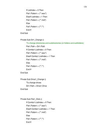 126
      If ListIndex = 0 Then
      File1.Pattern = ("*.wav")
      ElseIf ListIndex = 1 Then
      File1.Pattern = ("*.mid")
      Else
      Fiel1.Pattern = ("*.*")
      End If
End Sub


Private Sub Dir1_Change ()
      'To change directories and subdirectories (or folders and subfolders)
      File1.Path = Dir1.Path
      If Combo1.ListIndex = 0 Then
      File1.Pattern = ("*.wav")
      ElseIf Combo1.ListIndex = 1 Then
      File1.Pattern = ("*.mid")
      Else
      File1.Pattern = ("*.*")
      End If
End Sub


Private Sub Drive1_Change ()
      'To change drives
      Dir1.Path = Drive1.Drive
End Sub




Private Sub File1_Click ()
      If Combo1.ListIndex = 0 Then
      File1.Pattern = ("*.wav")
      ElseIf Combo1.ListIndex = 1 Then
      File1.Pattern = ("*.mid")
      Else
      File1.Pattern = ("*.*")
      End If
 