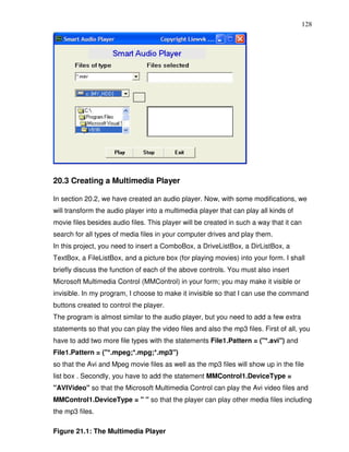 128




20.3 Creating a Multimedia Player

In section 20.2, we have created an audio player. Now, with some modifications, we
will transform the audio player into a multimedia player that can play all kinds of
movie files besides audio files. This player will be created in such a way that it can
search for all types of media files in your computer drives and play them.
In this project, you need to insert a ComboBox, a DriveListBox, a DirListBox, a
TextBox, a FileListBox, and a picture box (for playing movies) into your form. I shall
briefly discuss the function of each of the above controls. You must also insert
Microsoft Multimedia Control (MMControl) in your form; you may make it visible or
invisible. In my program, I choose to make it invisible so that I can use the command
buttons created to control the player.
The program is almost similar to the audio player, but you need to add a few extra
statements so that you can play the video files and also the mp3 files. First of all, you
have to add two more file types with the statements File1.Pattern = ("*.avi") and
File1.Pattern = ("*.mpeg;*.mpg;*.mp3")
so that the Avi and Mpeg movie files as well as the mp3 files will show up in the file
list box . Secondly, you have to add the statement MMControl1.DeviceType =
"AVIVideo" so that the Microsoft Multimedia Control can play the Avi video files and
MMControl1.DeviceType = " " so that the player can play other media files including
the mp3 files.

Figure 21.1: The Multimedia Player
 
