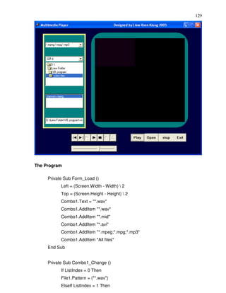 129




The Program

     Private Sub Form_Load ()
           Left = (Screen.Width - Width)  2
           Top = (Screen.Height - Height)  2
           Combo1.Text = "*.wav"
           Combo1.AddItem "*.wav"
           Combo1.AddItem "*.mid"
           Combo1.AddItem "*.avi"
           Combo1.AddItem "*.mpeg;*.mpg;*.mp3"
           Combo1.AddItem "All files"
     End Sub


     Private Sub Combo1_Change ()
           If ListIndex = 0 Then
           File1.Pattern = ("*.wav")
           ElseIf ListIndex = 1 Then
 